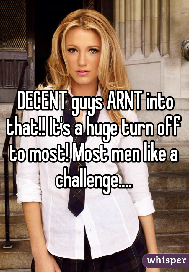  DECENT guys ARNT into that!! It's a huge turn off to most! Most men like a challenge....