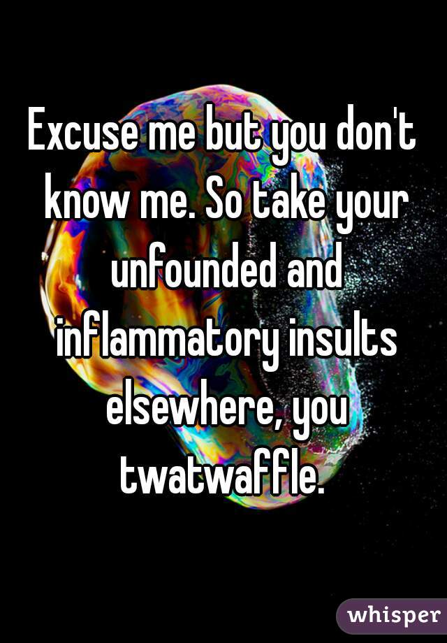 Excuse me but you don't know me. So take your unfounded and inflammatory insults elsewhere, you twatwaffle. 