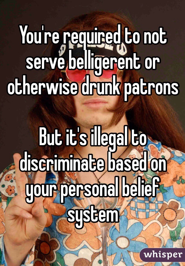 You're required to not serve belligerent or otherwise drunk patrons

But it's illegal to discriminate based on your personal belief system