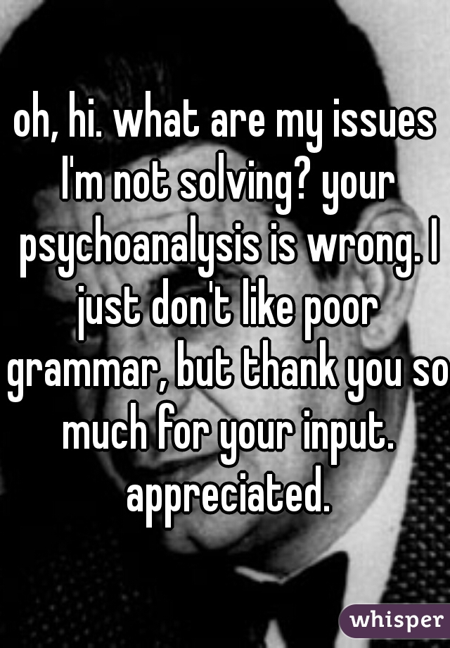 oh, hi. what are my issues I'm not solving? your psychoanalysis is wrong. I just don't like poor grammar, but thank you so much for your input. appreciated.
