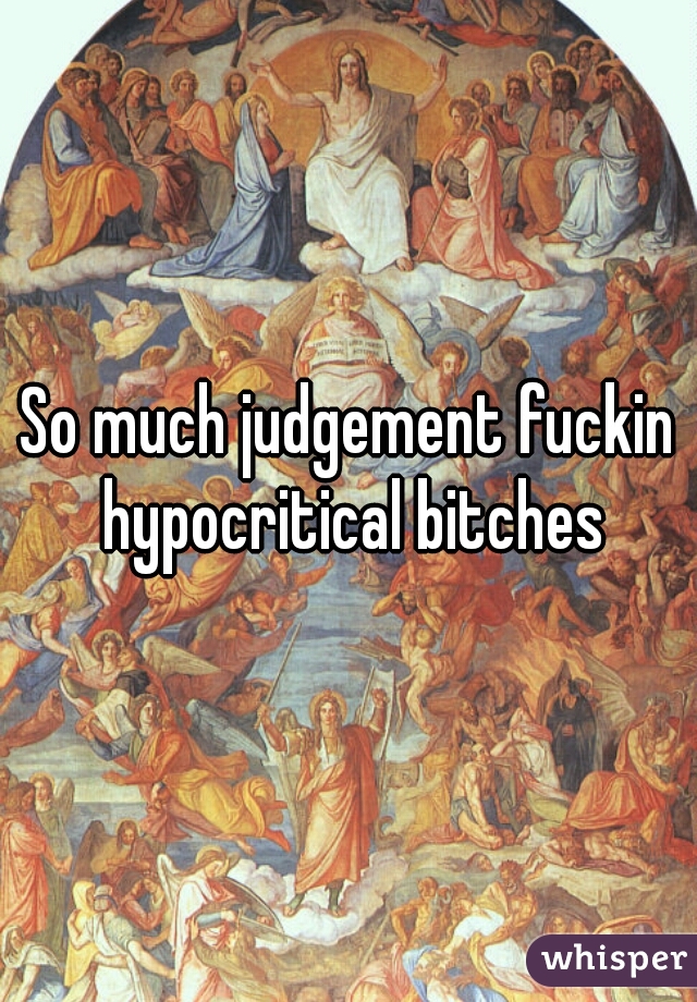 So much judgement fuckin hypocritical bitches