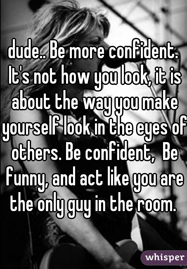 dude.. Be more confident. It's not how you look, it is about the way you make yourself look in the eyes of others. Be confident,  Be funny, and act like you are the only guy in the room. 