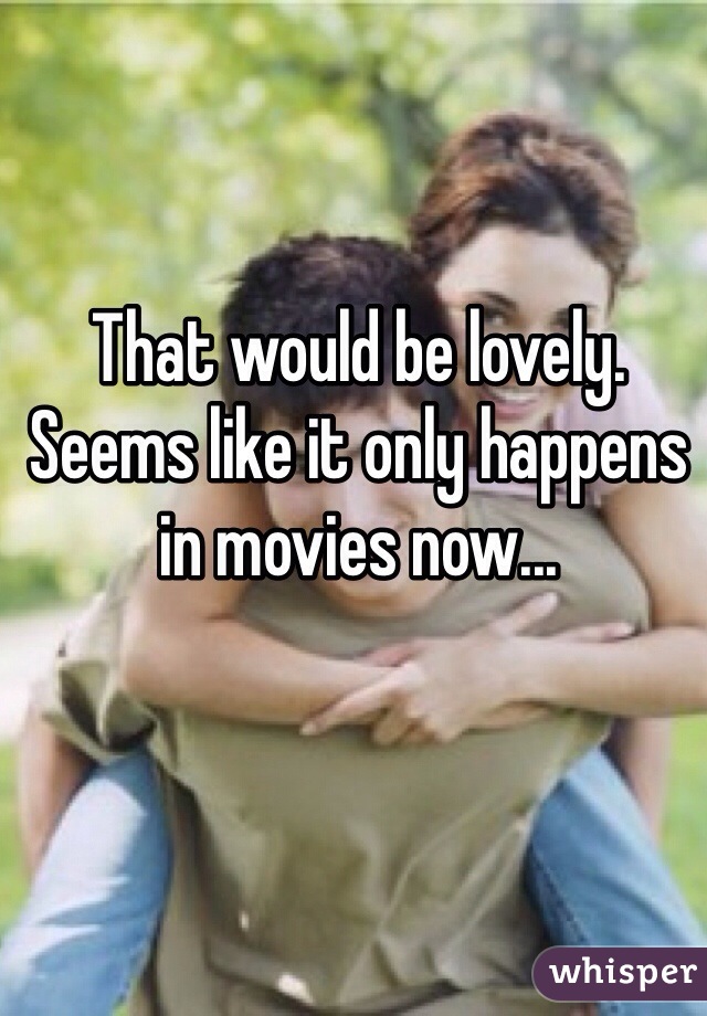 That would be lovely. Seems like it only happens in movies now... 

