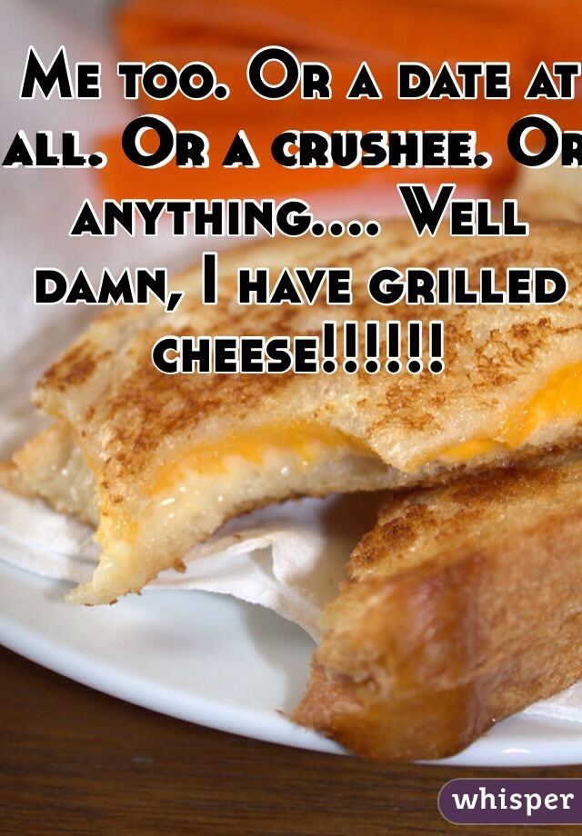 Me too. Or a date at all. Or a crushee. Or anything.... Well damn, I have grilled cheese!!!!!!