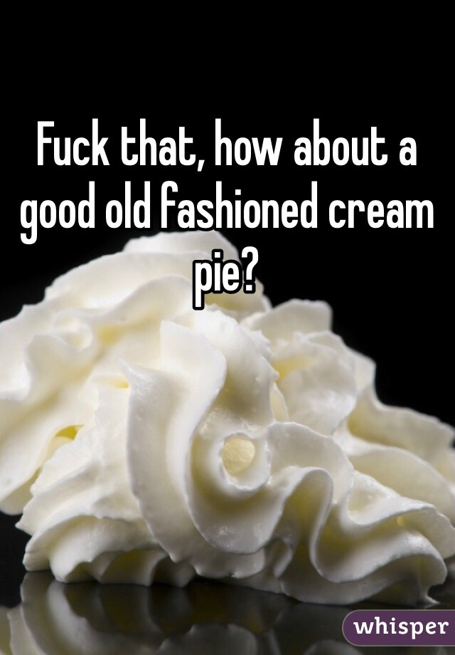 Fuck that, how about a good old fashioned cream pie?
