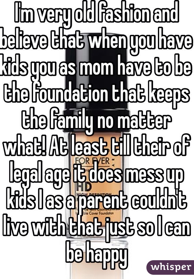 I'm very old fashion and believe that when you have kids you as mom have to be the foundation that keeps the family no matter what! At least till their of legal age it does mess up kids I as a parent couldn't live with that just so I can be happy