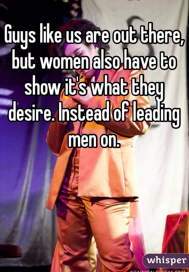 Guys like us are out there, but women also have to show it's what they desire. Instead of leading men on. 