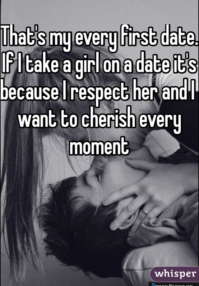 That's my every first date. If I take a girl on a date it's because I respect her and I want to cherish every moment