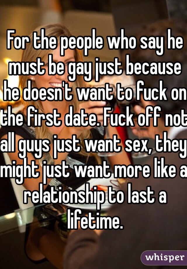 For the people who say he must be gay just because he doesn't want to fuck on the first date. Fuck off not all guys just want sex, they might just want more like a relationship to last a lifetime.