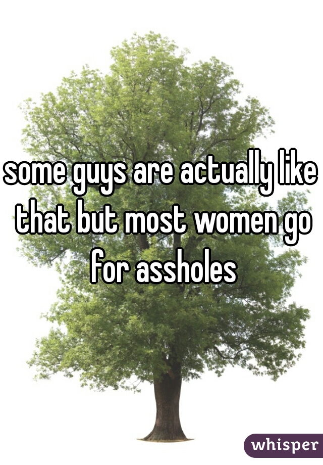 some guys are actually like that but most women go for assholes