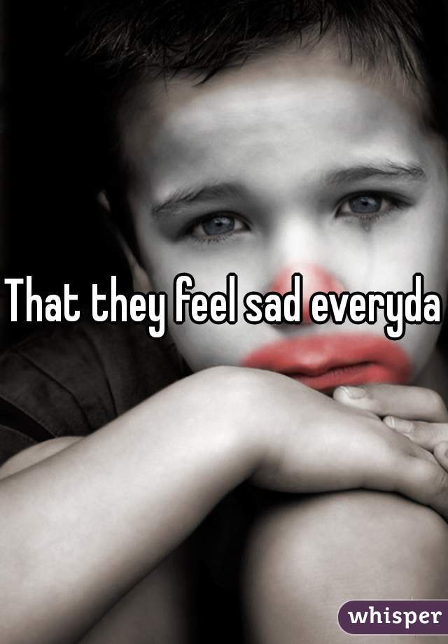 That they feel sad everyday - 04fc4f9d2041b559544559fe27d9986acf911f-wm