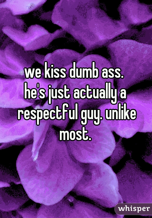 we kiss dumb ass. 
he's just actually a respectful guy. unlike most. 