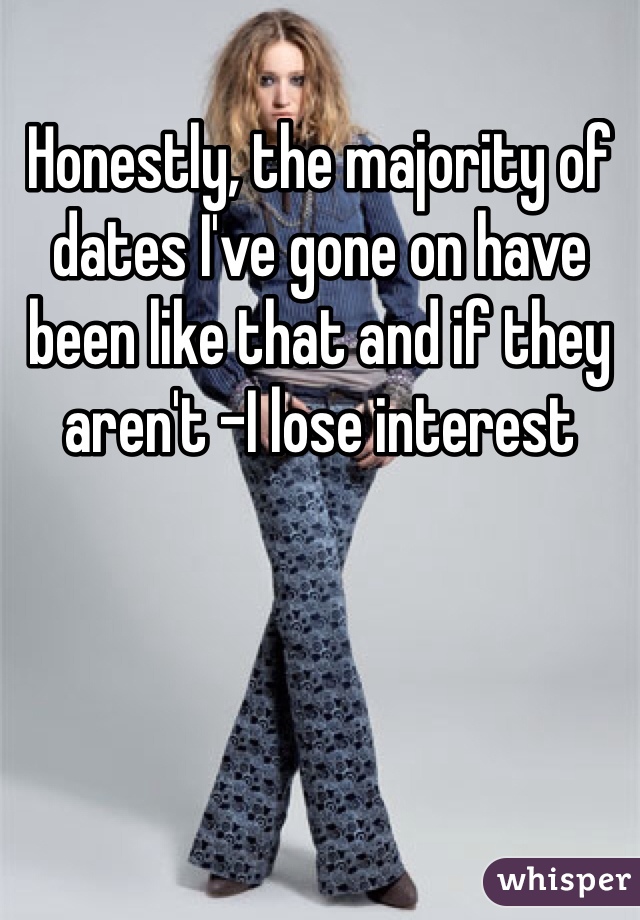 Honestly, the majority of dates I've gone on have been like that and if they aren't -I lose interest