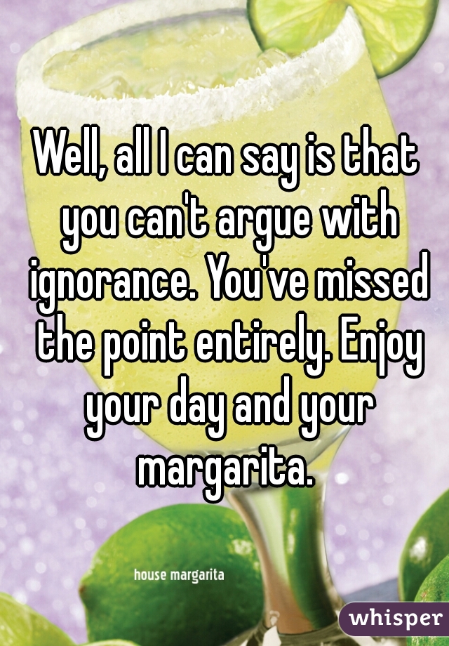 Well, all I can say is that you can't argue with ignorance. You've missed the point entirely. Enjoy your day and your margarita. 