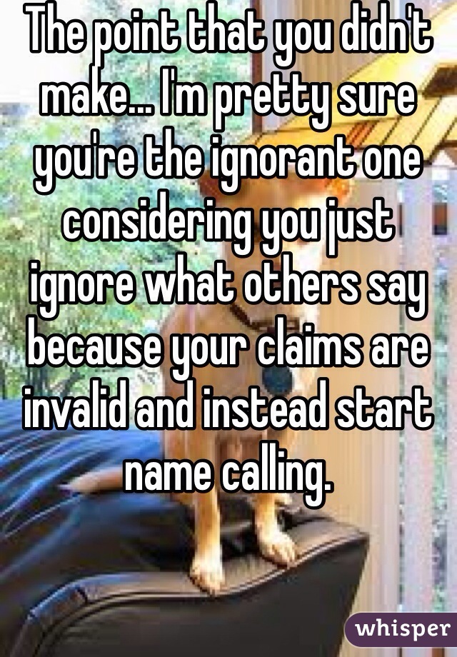 The point that you didn't make... I'm pretty sure you're the ignorant one considering you just ignore what others say because your claims are invalid and instead start name calling.