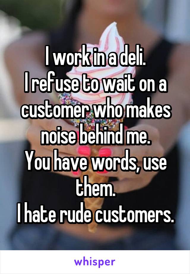 I work in a deli.
I refuse to wait on a customer who makes noise behind me.
You have words, use them.
I hate rude customers.