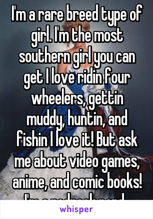 I'm a rare breed type of girl. I'm the most southern girl you can get I love ridin four wheelers, gettin muddy, huntin, and fishin I love it! But ask me about video games, anime, and comic books! I'm a redneck nerd. 