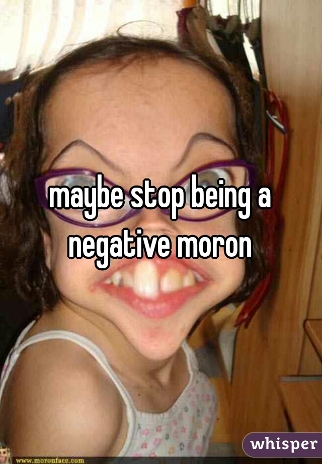 maybe stop being a negative moron 