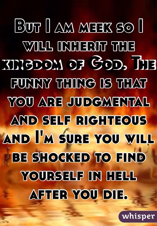 But I am meek so I will inherit the kingdom of God. The funny thing is that you are judgmental and self righteous and I'm sure you will be shocked to find yourself in hell after you die.
