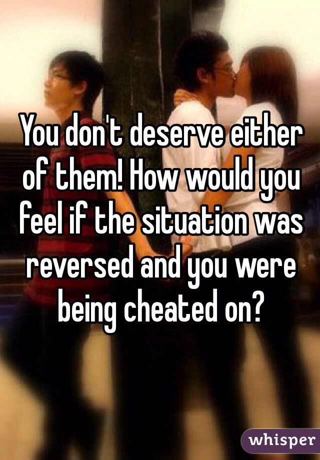 You don't deserve either of them! How would you feel if the situation was reversed and you were being cheated on?