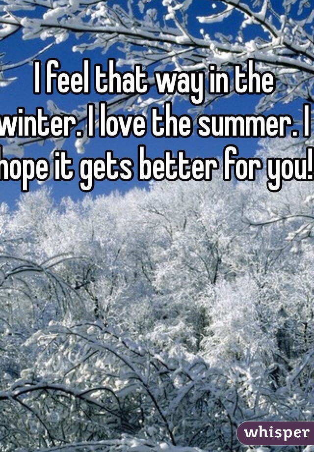 I feel that way in the winter. I love the summer. I hope it gets better for you!