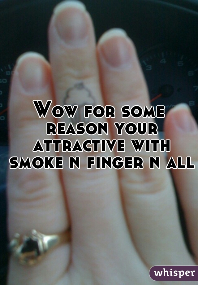 Wow for some reason your attractive with smoke n finger n all