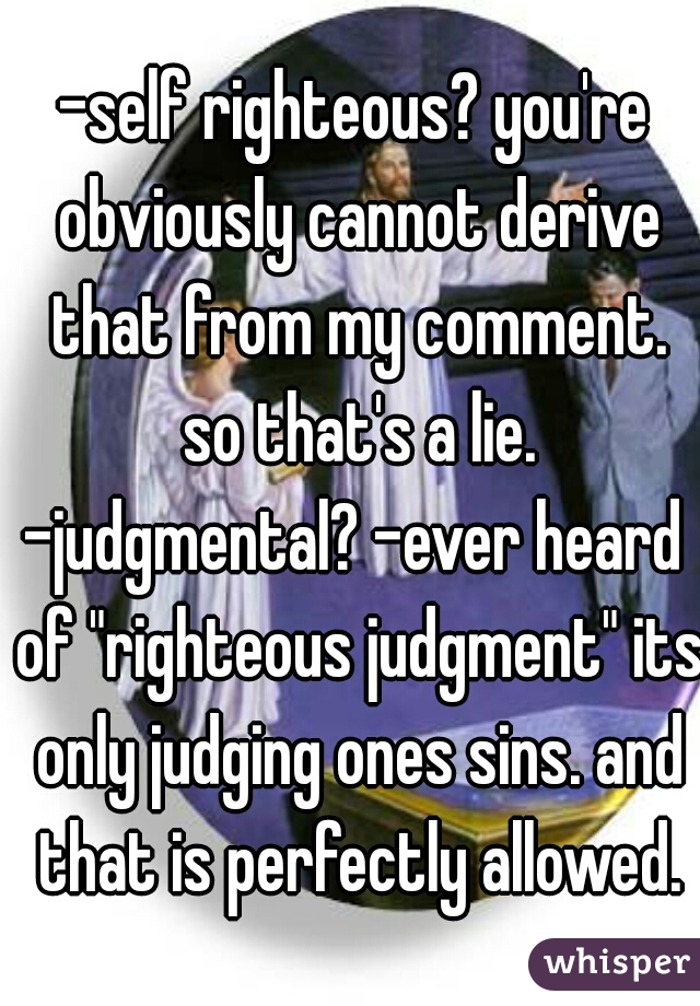 -self righteous? you're obviously cannot derive that from my comment. so that's a lie.
-judgmental? -ever heard of "righteous judgment" its only judging ones sins. and that is perfectly allowed.