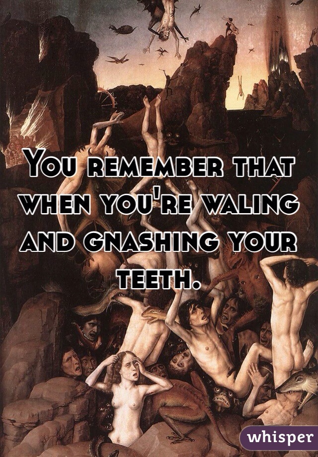 You remember that when you're waling and gnashing your teeth.