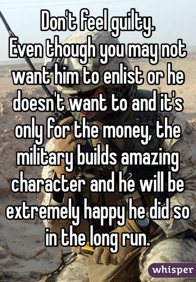Don't feel guilty.
Even though you may not want him to enlist or he doesn't want to and it's only for the money, the military builds amazing character and he will be extremely happy he did so in the long run.