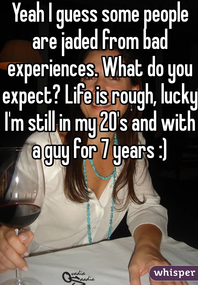 Yeah I guess some people are jaded from bad experiences. What do you expect? Life is rough, lucky I'm still in my 20's and with a guy for 7 years :) 