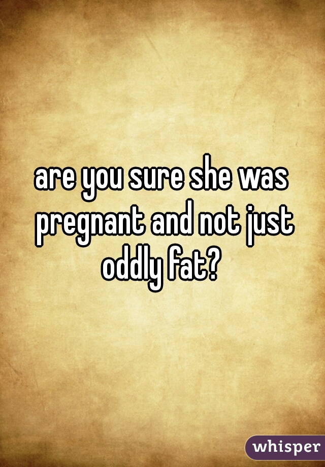 are you sure she was pregnant and not just oddly fat? 
