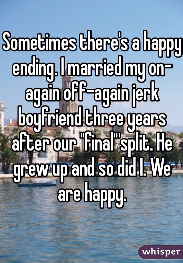 Sometimes there's a happy ending. I married my on-again off-again jerk boyfriend three years after our "final"'split. He grew up and so did I. We are happy. 