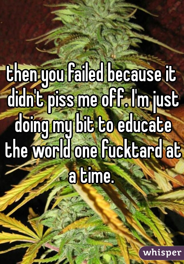 then you failed because it didn't piss me off. I'm just doing my bit to educate the world one fucktard at a time. 