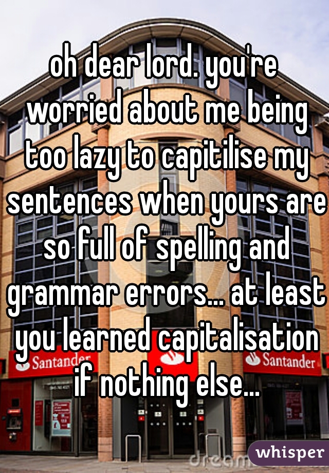 oh dear lord. you're worried about me being too lazy to capitilise my sentences when yours are so full of spelling and grammar errors... at least you learned capitalisation if nothing else...