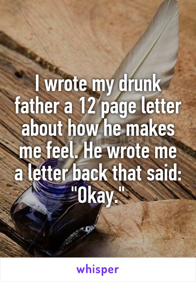 I wrote my drunk father a 12 page letter about how he makes me feel. He wrote me a letter back that said: "Okay."