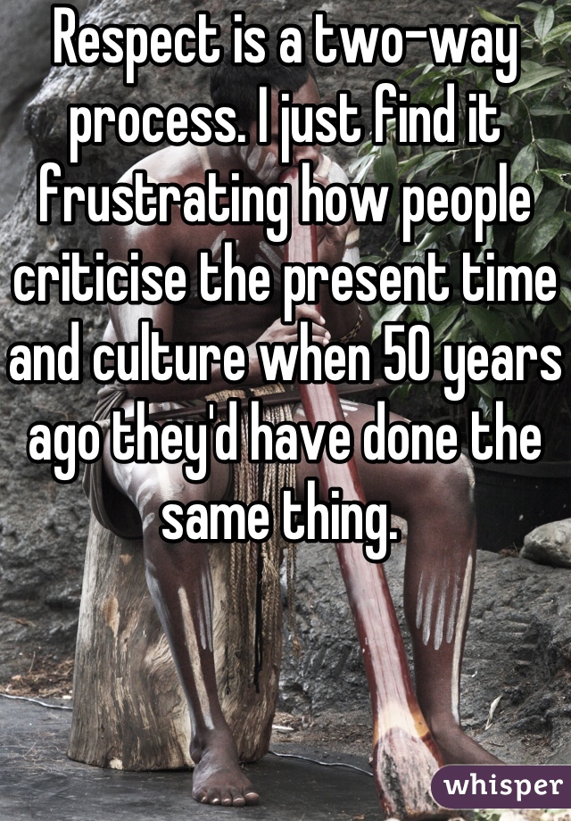 Respect is a two-way process. I just find it frustrating how people criticise the present time and culture when 50 years ago they'd have done the same thing. 