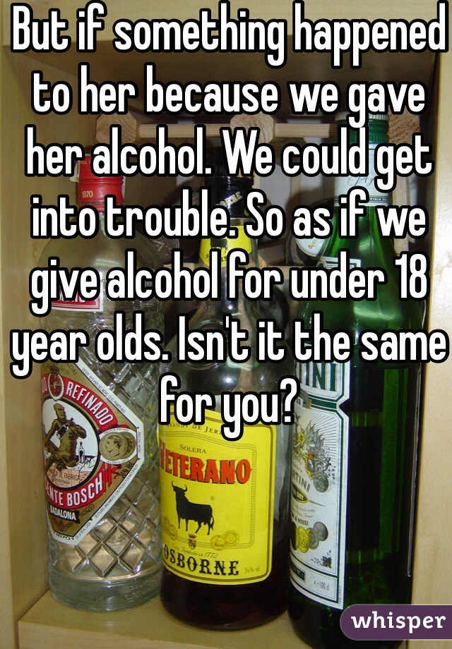 But if something happened to her because we gave her alcohol. We could get into trouble. So as if we give alcohol for under 18 year olds. Isn't it the same for you?