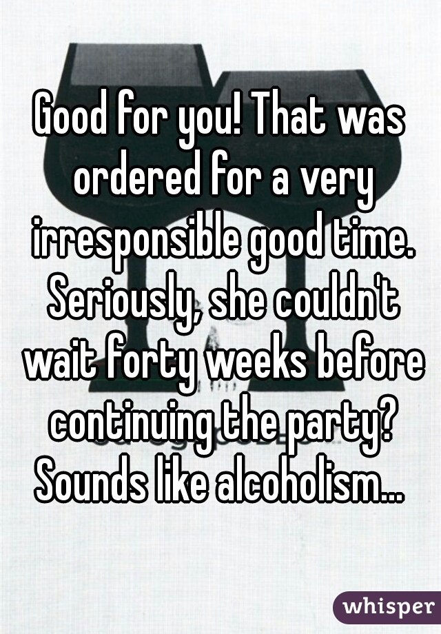 Good for you! That was ordered for a very irresponsible good time. Seriously, she couldn't wait forty weeks before continuing the party? Sounds like alcoholism... 