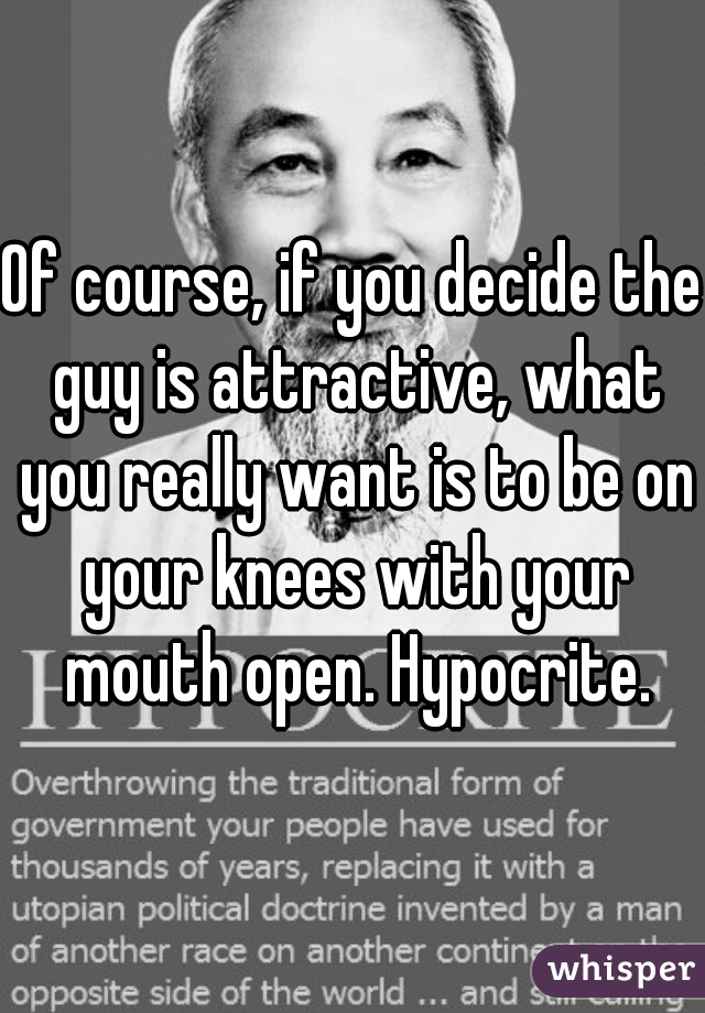 Of course, if you decide the guy is attractive, what you really want is to be on your knees with your mouth open. Hypocrite.