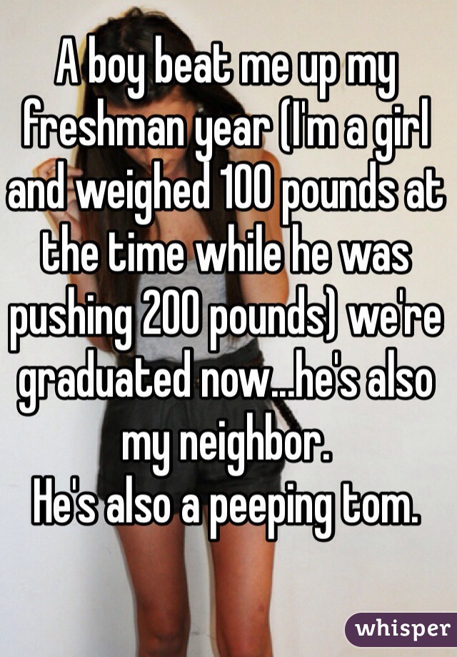 A boy beat me up my freshman year (I'm a girl and weighed 100 pounds at the time while he was pushing 200 pounds) we're graduated now...he's also my neighbor. 
He's also a peeping tom. 