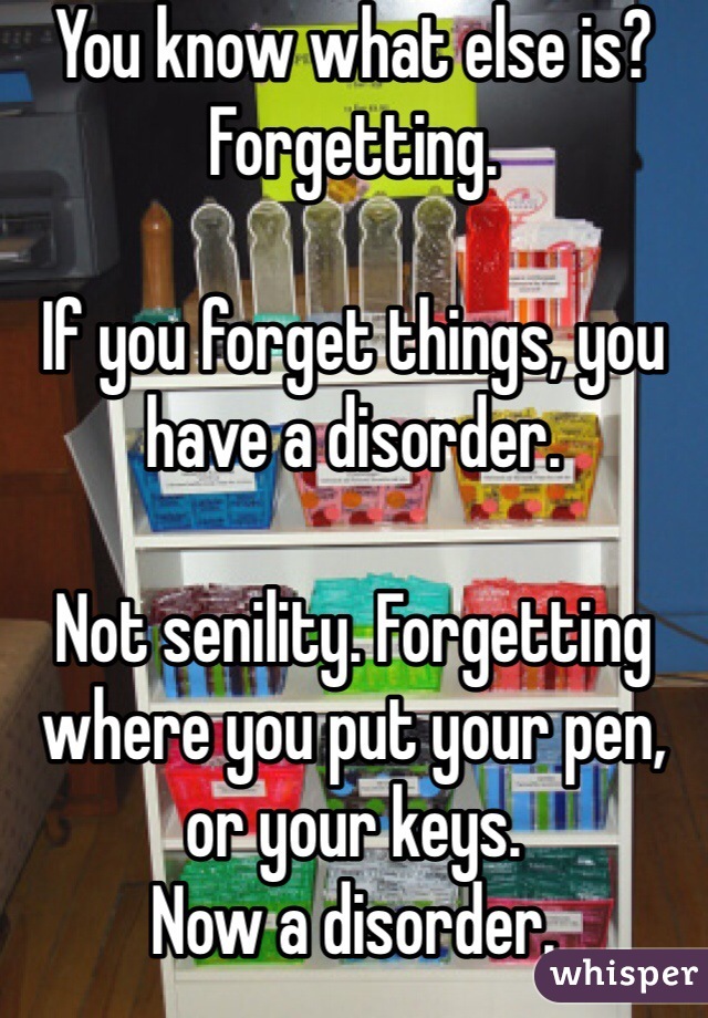 You know what else is? Forgetting.

If you forget things, you have a disorder.

Not senility. Forgetting where you put your pen, or your keys.
Now a disorder.