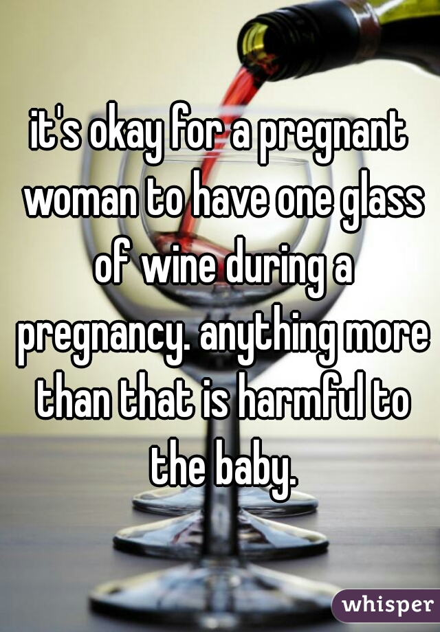 it's okay for a pregnant woman to have one glass of wine during a pregnancy. anything more than that is harmful to the baby.