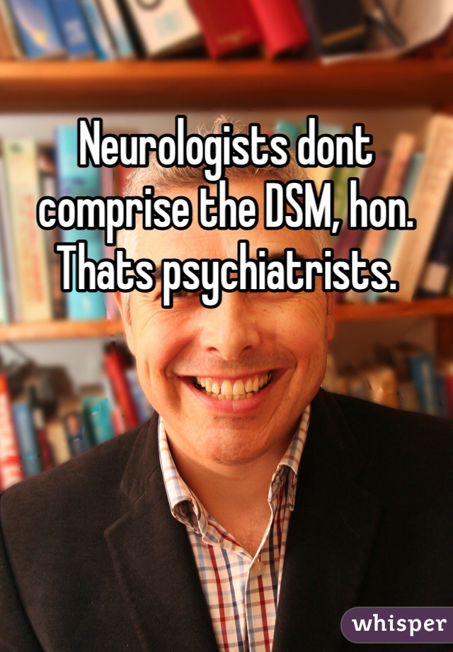 Neurologists dont comprise the DSM, hon. Thats psychiatrists.