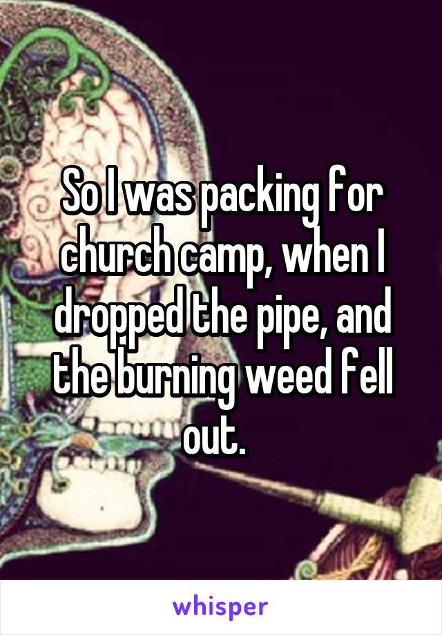 So I was packing for church camp, when I dropped the pipe, and the burning weed fell out.  