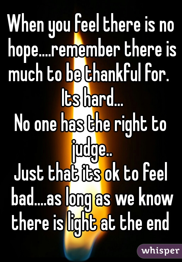 When you feel there is no hope....remember there is much to be thankful for.   Its hard...
No one has the right to judge..
Just that its ok to feel bad....as long as we know there is light at the end 