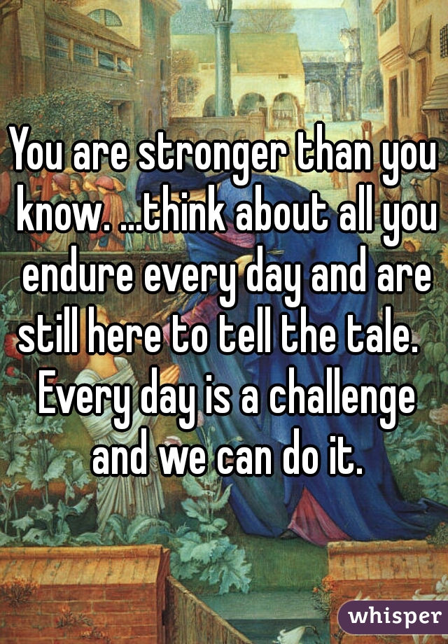You are stronger than you know. ...think about all you endure every day and are still here to tell the tale.   Every day is a challenge and we can do it.