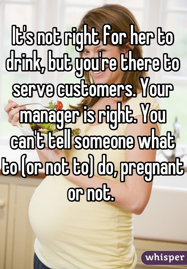 It's not right for her to drink, but you're there to serve customers. Your manager is right. You can't tell someone what to (or not to) do, pregnant or not. 