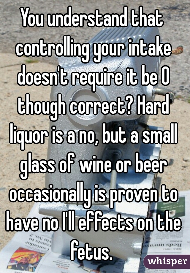 You understand that controlling your intake doesn't require it be 0 though correct? Hard liquor is a no, but a small glass of wine or beer occasionally is proven to have no I'll effects on the fetus. 