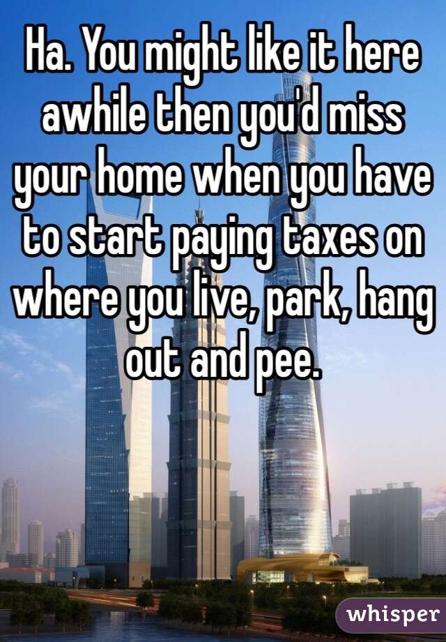 Ha. You might like it here awhile then you'd miss your home when you have to start paying taxes on where you live, park, hang out and pee.