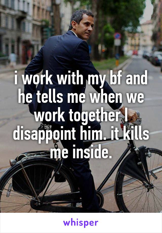 i work with my bf and he tells me when we work together I disappoint him. it kills me inside.